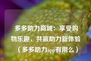  多多助力商城：享受购物乐趣，共赢助力新体验（多多助力app有用么） 第1张